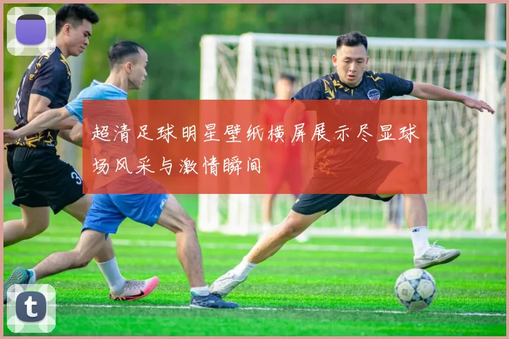 超清足球明星壁纸横屏展示尽显球场风采与激情瞬间