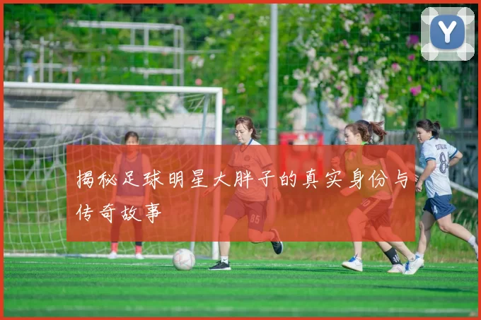 揭秘足球明星大胖子的真实身份与传奇故事