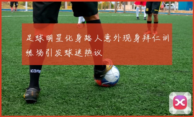 足球明星化身路人意外现身拜仁训练场引发球迷热议