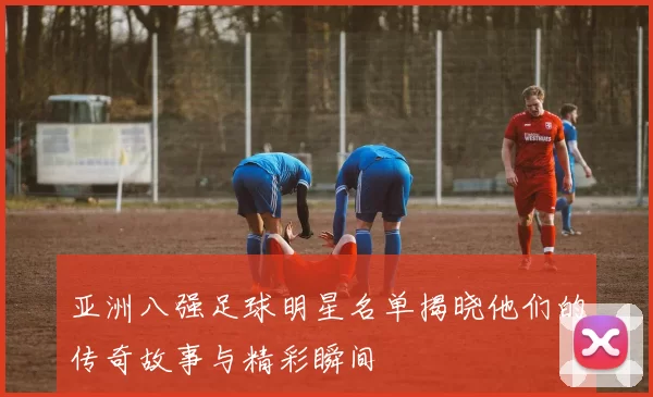 亚洲八强足球明星名单揭晓他们的传奇故事与精彩瞬间