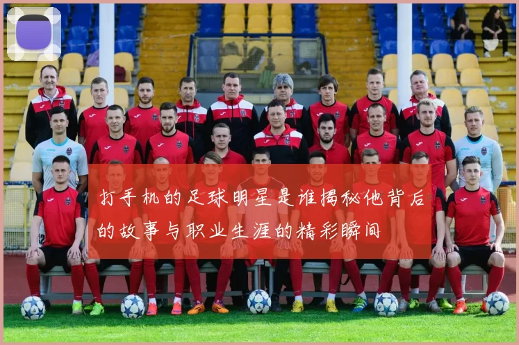 打手机的足球明星是谁揭秘他背后的故事与职业生涯的精彩瞬间