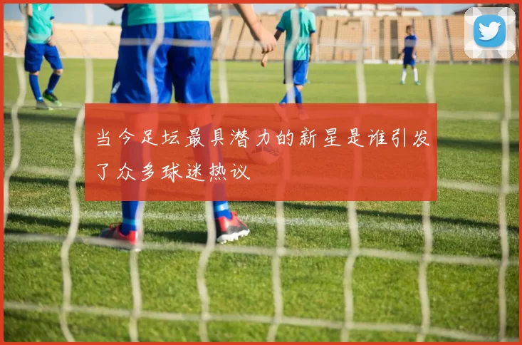 当今足坛最具潜力的新星是谁引发了众多球迷热议