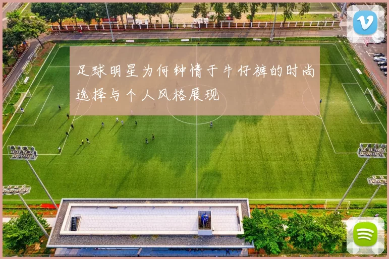 足球明星为何钟情于牛仔裤的时尚选择与个人风格展现