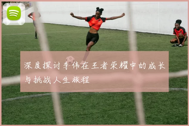 深度探讨李伟在王者荣耀中的成长与挑战人生旅程