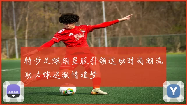特步足球明星服引领运动时尚潮流助力球迷激情追梦
