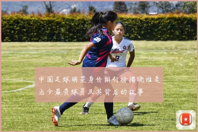 中国足球明星身价排行榜揭晓谁是当今最贵球员及其背后的故事